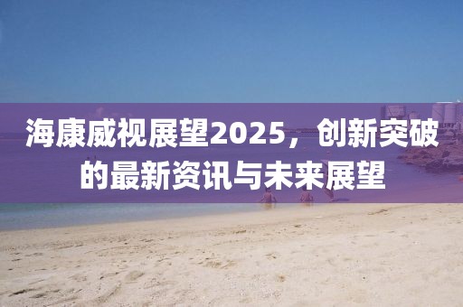 海康威視展望2025,創新突破的最新資訊與未來展望