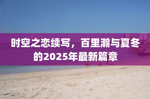 時空之戀續(xù)寫,百里瀚與夏冬的2025年最新篇章