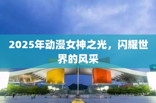 2025年動漫女神之光,閃耀世界的風(fēng)采