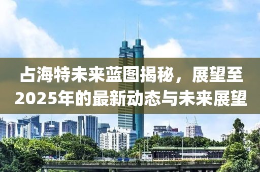 占海特未來藍圖揭秘,展望至2025年的最新動態與未來展望