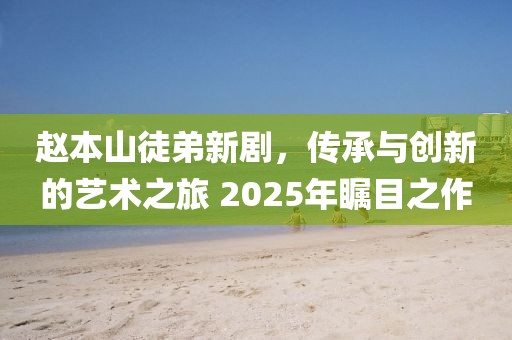 趙本山徒弟新劇,傳承與創(chuàng)新的藝術(shù)之旅 2025年矚目之作