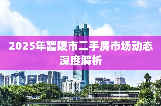 2025年醴陵市二手房市場動態(tài)深度解析