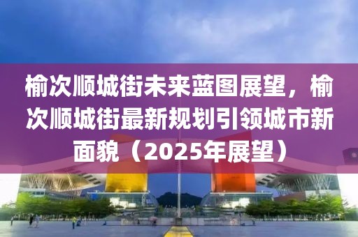 榆次順城街未來藍圖展望，榆次順城街最新規劃引領城市新面貌（2025年展望）