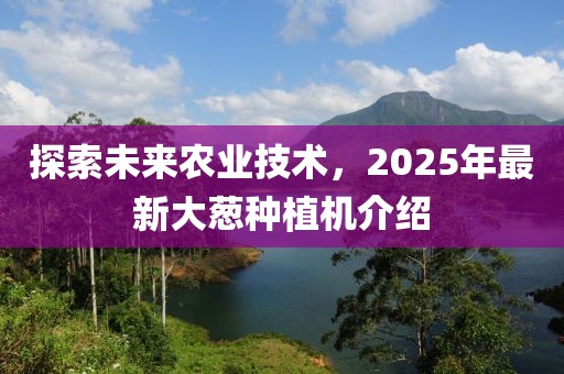 探索未來農(nóng)業(yè)技術(shù),2025年最新大蔥種植機介紹
