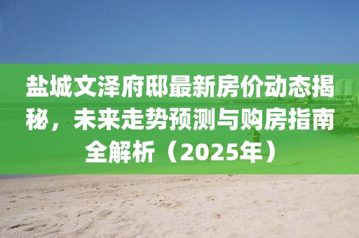 鹽城文澤府邸最新房價動態揭秘,未來走勢預測與購房指南全解析(2025年)