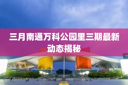 三月南通萬科公園里三期最新動態揭秘