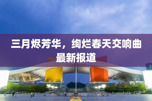 三月燼芳華,絢爛春天交響曲最新報道