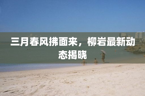 三月春風拂面來,柳巖最新動態揭曉