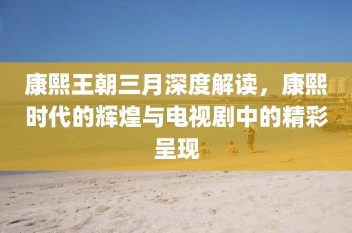 康熙王朝三月深度解讀，康熙時代的輝煌與電視劇中的精彩呈現