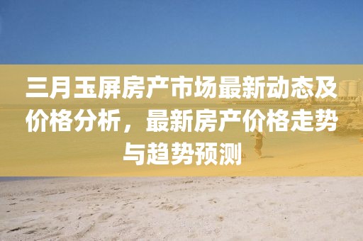 三月玉屏房產市場最新動態及價格分析,最新房產價格走勢與趨勢預測
