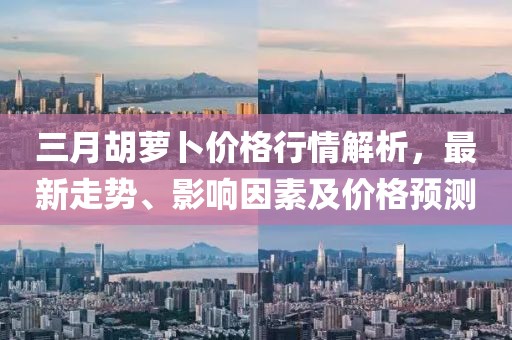 三月胡蘿卜價格行情解析,最新走勢、影響因素及價格預測
