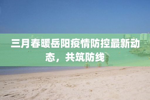 三月春暖岳陽疫情防控最新動態,共筑防線