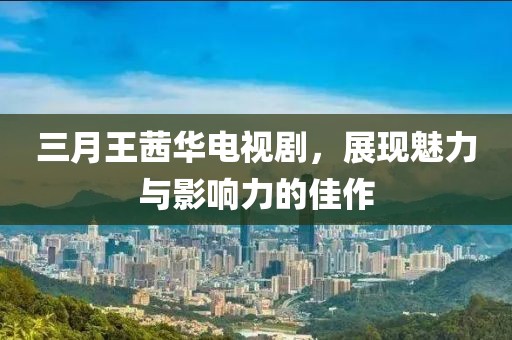 三月王茜華電視劇,展現(xiàn)魅力與影響力的佳作