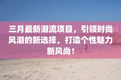 三月最新潮流項(xiàng)目,引領(lǐng)時(shí)尚風(fēng)潮的新選擇,打造個(gè)性魅力新風(fēng)尚!
