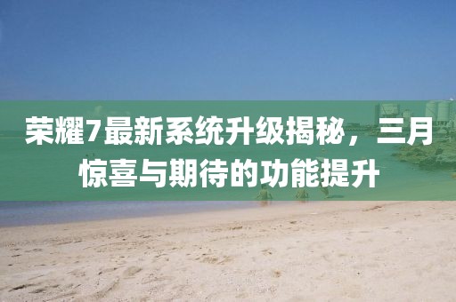 榮耀7最新系統升級揭秘,三月驚喜與期待的功能提升