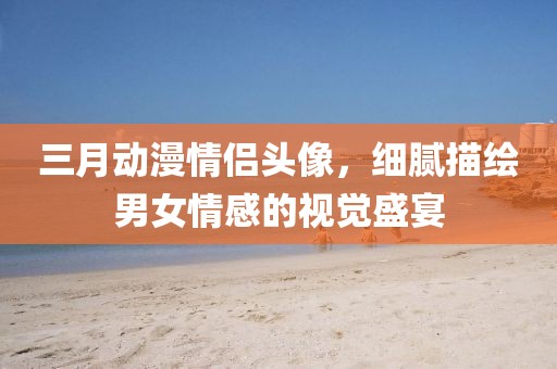 三月動漫情侶頭像,細(xì)膩描繪男女情感的視覺盛宴