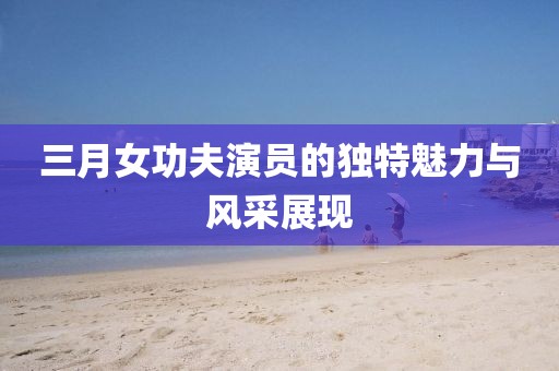 三月女功夫演員的獨特魅力與風采展現