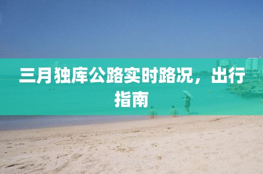 三月獨庫公路實時路況，出行指南