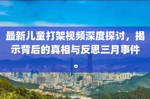 最新兒童打架視頻深度探討,揭示背后的真相與反思三月事件。