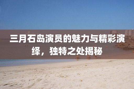 三月石島演員的魅力與精彩演繹,獨特之處揭秘