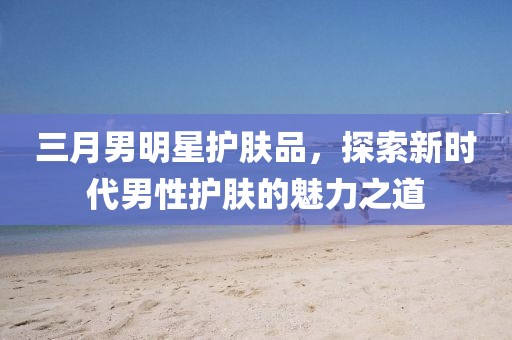三月男明星護膚品,探索新時代男性護膚的魅力之道