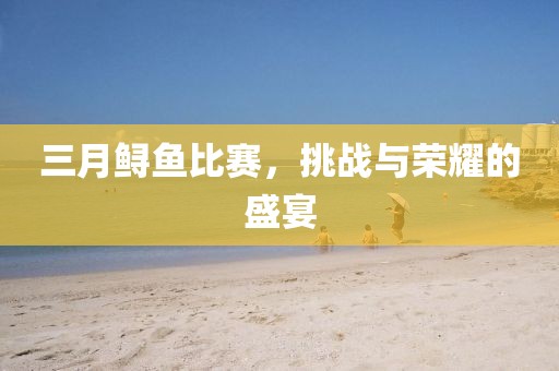 三月鱘魚比賽,挑戰與榮耀的盛宴