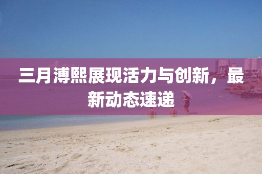 三月溥熙展現活力與創新,最新動態速遞