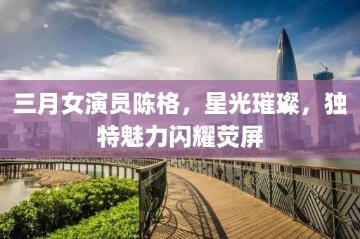 三月女演員陳格，星光璀璨，獨特魅力閃耀熒屏