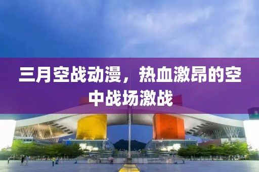 三月空戰動漫,熱血激昂的空中戰場激戰