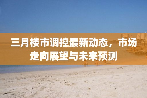 三月樓市調控最新動態,市場走向展望與未來預測