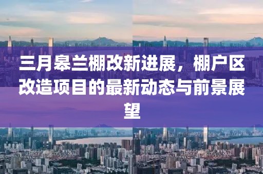 三月皋蘭棚改新進展,棚戶區改造項目的最新動態與前景展望