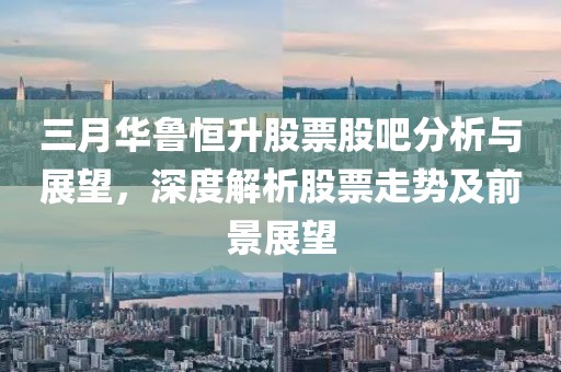 三月華魯恒升股票股吧分析與展望,深度解析股票走勢及前景展望