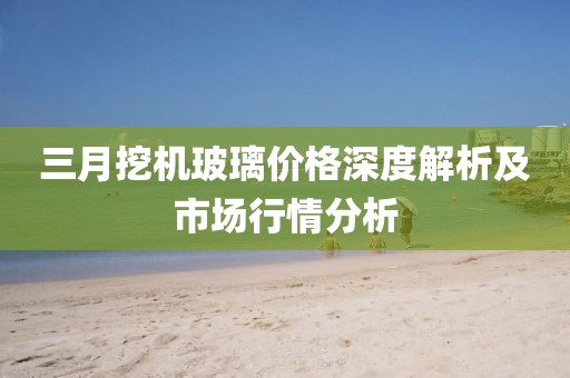 三月挖機玻璃價格深度解析及市場行情分析