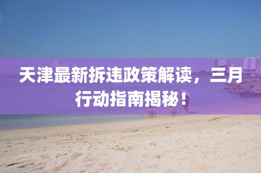 天津最新拆違政策解讀，三月行動指南揭秘！