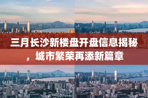 三月長沙新樓盤開盤信息揭秘,城市繁榮再添新篇章