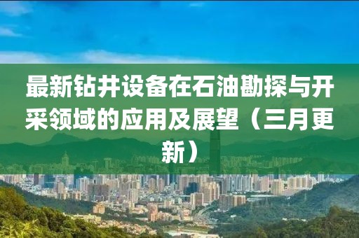 最新鉆井設(shè)備在石油勘探與開采領(lǐng)域的應(yīng)用及展望(三月更新)