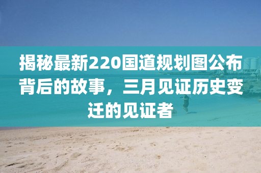 揭秘最新220國(guó)道規(guī)劃圖公布背后的故事,三月見(jiàn)證歷史變遷的見(jiàn)證者