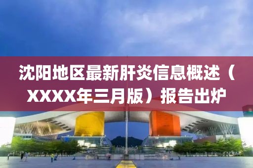 沈陽地區最新肝炎信息概述(XXXX年三月版)報告出爐