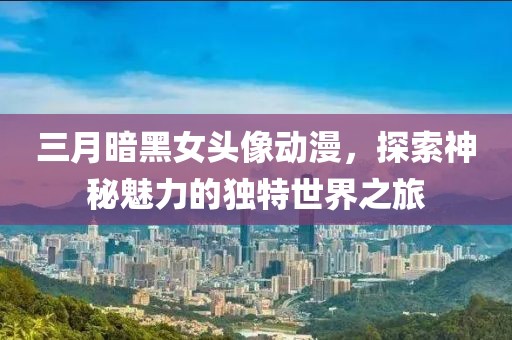 三月暗黑女頭像動漫,探索神秘魅力的獨特世界之旅