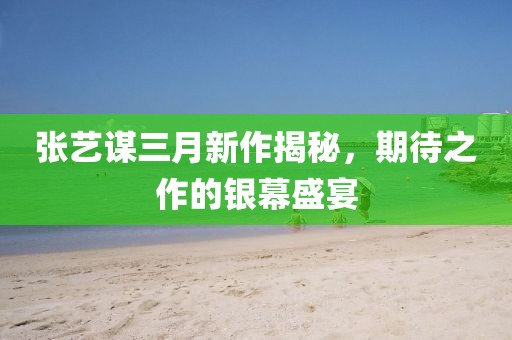 張藝謀三月新作揭秘,期待之作的銀幕盛宴