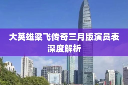 大英雄梁飛傳奇三月版演員表深度解析