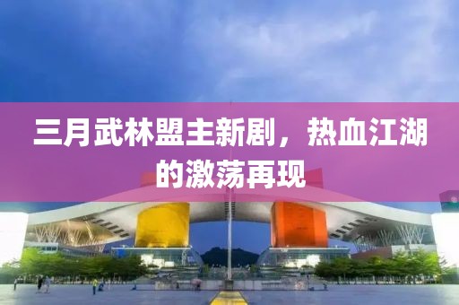 三月武林盟主新劇,熱血江湖的激蕩再現