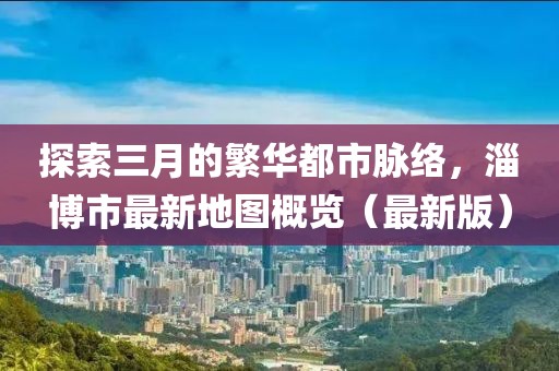 探索三月的繁華都市脈絡,淄博市最新地圖概覽(最新版)