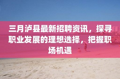 三月瀘縣最新招聘資訊,探尋職業發展的理想選擇,把握職場機遇