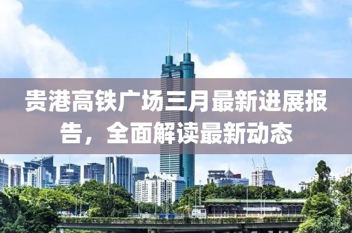 貴港高鐵廣場三月最新進展報告，全面解讀最新動態(tài)