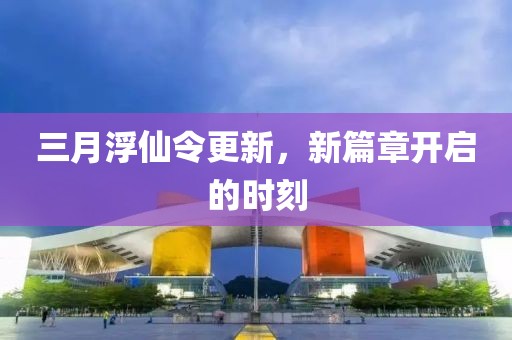 三月浮仙令更新,新篇章開啟的時刻