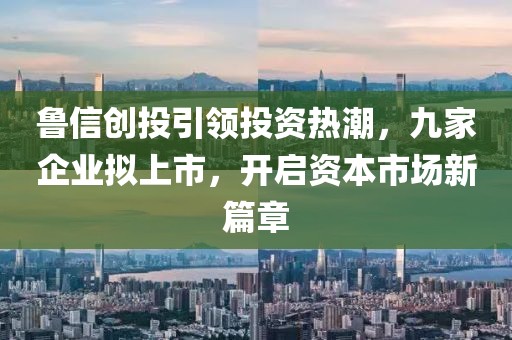 魯信創(chuàng)投引領(lǐng)投資熱潮，九家企業(yè)擬上市，開啟資本市場新篇章
