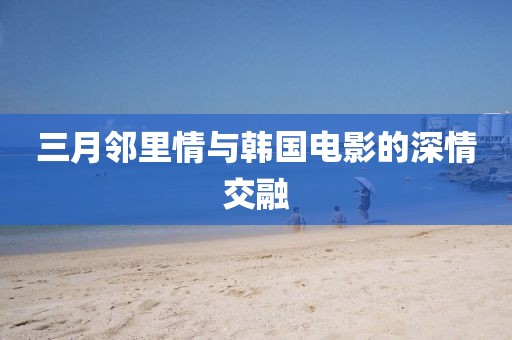 三月鄰里情與韓國電影的深情交融