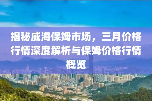 揭秘威海保姆市場(chǎng),三月價(jià)格行情深度解析與保姆價(jià)格行情概覽