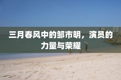 三月春風中的鄒市明,演員的力量與榮耀